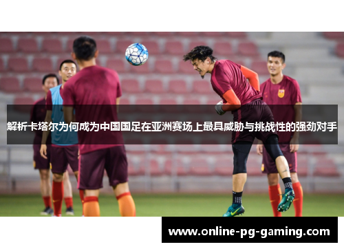 解析卡塔尔为何成为中国国足在亚洲赛场上最具威胁与挑战性的强劲对手 解析卡塔尔为何成为中国国足在亚洲赛场上最具威胁与挑战性的强劲对手