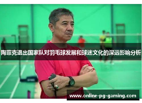 陶菲克退出国家队对羽毛球发展和球迷文化的深远影响分析